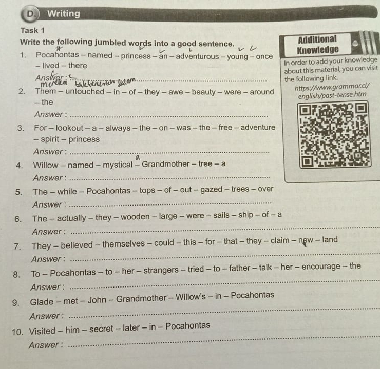 Writing 
Task 1 
Write the following jumbled words into a good sentence. 
Additional 
1. Pocahontas - named - princess - an - adventurous - young - once Knowledge 
- lived - there 
Answer _In order to add your knowledge 
about this material, you can visit 
_the following link. 
2. Them - untouched - in - of - they - awe - beauty - were - around https://www.grammar.cl/ 
english/past-tense.htm 
— the 
Answer :_ 
3. For - lookout - a - always - the - on - was - the - free - adventure 
- spirit - princess 
Answer :_ 
a 
4. Willow - named - mystical - Grandmother - tree - a 
Answer :_ 
5. The - while - Pocahontas - tops - of - out - gazed - trees - over 
Answer : 
_ 
6. The - actually - they - wooden - large - were - sails - ship - of - a 
Answer : 
_ 
7. They - believed - themselves - could - this - for - that - they - claim - new - land 
Answer : 
_ 
_ 
8. To - Pocahontas - to - her - strangers - tried - to - father - talk - her - encourage - the 
Answer : 
9. Glade - met - John - Grandmother - Willow's - in - Pocahontas 
Answer : 
_ 
_ 
10. Visited - him - secret - later - in - Pocahontas 
Answer :