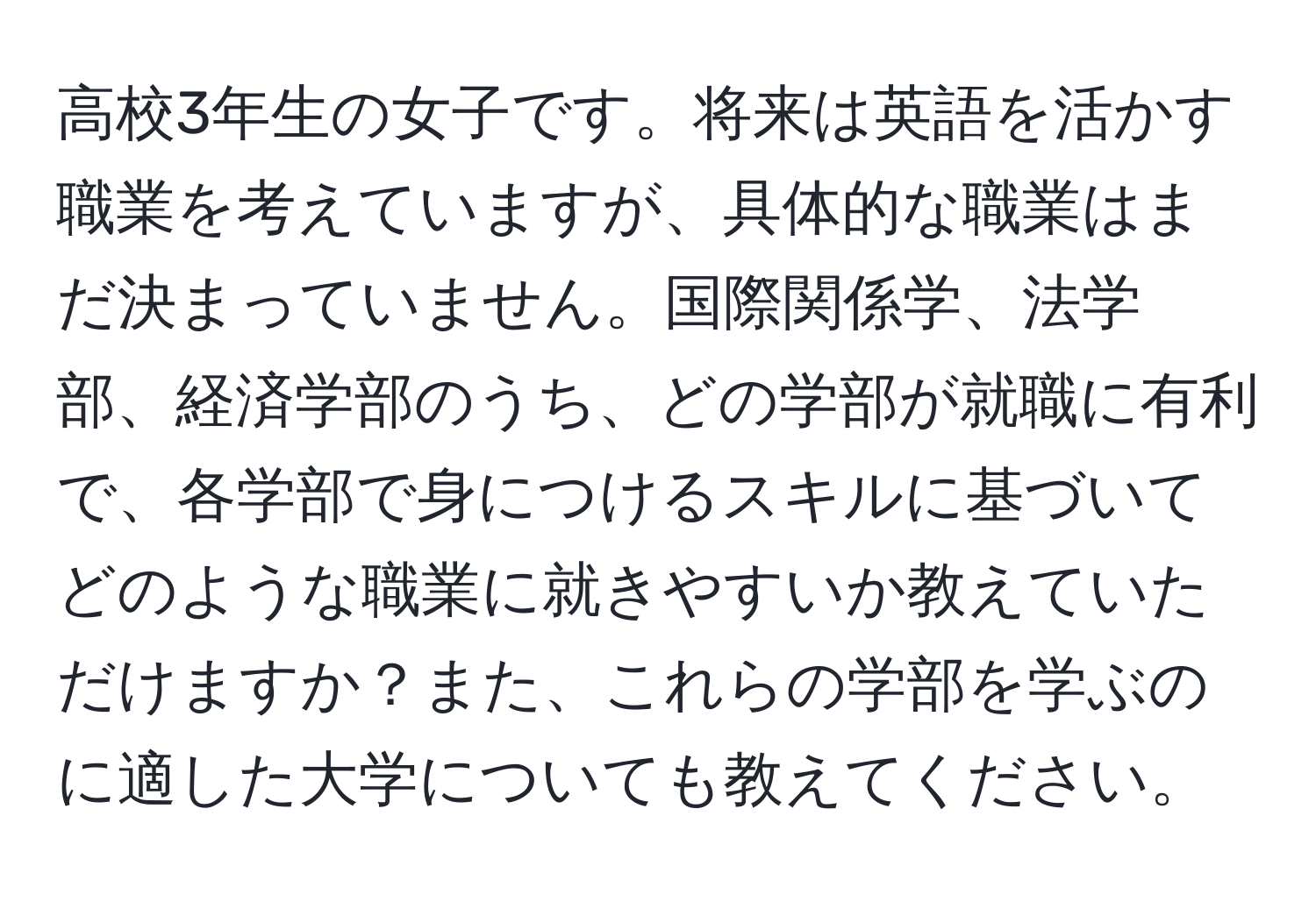 高校3年生の女子です。将来は英語を活かす職業を考えていますが、具体的な職業はまだ決まっていません。国際関係学、法学部、経済学部のうち、どの学部が就職に有利で、各学部で身につけるスキルに基づいてどのような職業に就きやすいか教えていただけますか？また、これらの学部を学ぶのに適した大学についても教えてください。