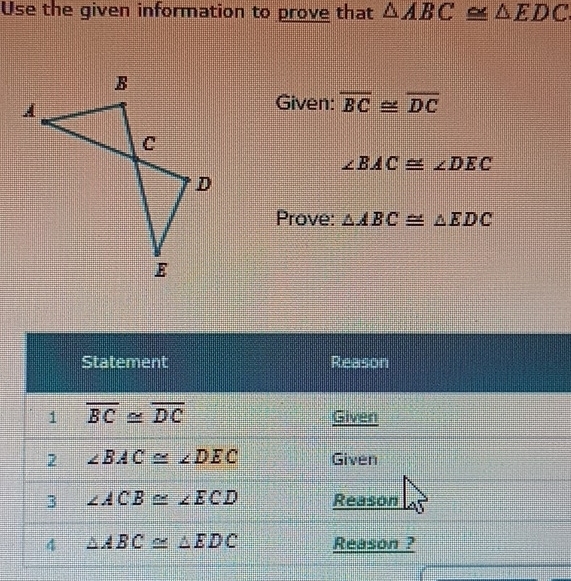 Use the given information to prove that △ ABC≌ △ EDC
Given: overline BC≌ overline DC
∠ BAC≌ ∠ DEC
Prove: △ ABC≌ △ EDC