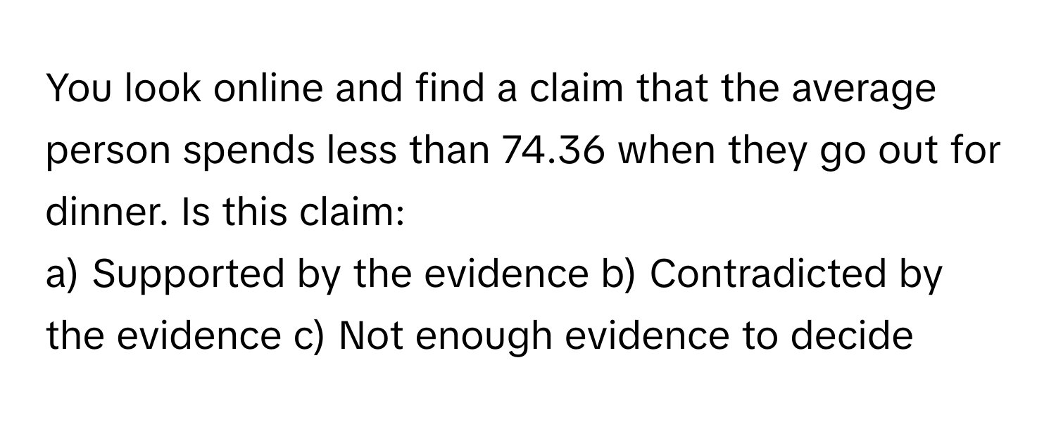 You look online and find a claim that the average person spends less than 74.36 when they go out for dinner. Is this claim:

a) Supported by the evidence  b) Contradicted by the evidence  c) Not enough evidence to decide