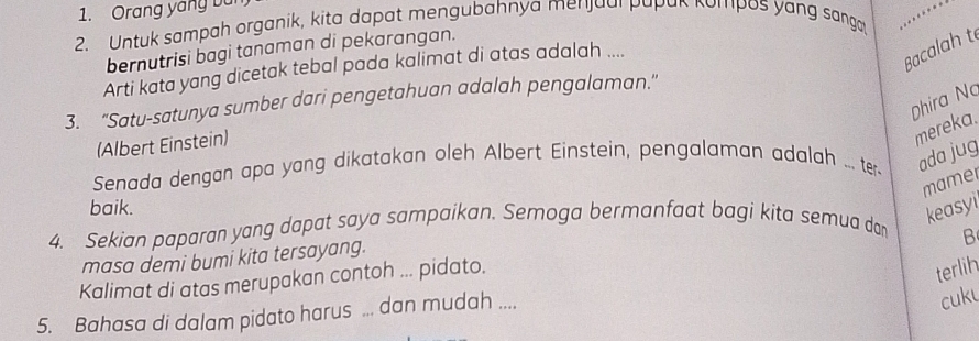 Orang yang bu 
2. Untuk sampah organik, kita dapat mengubahnya menjaal papak kompos yang sanga 
bernutrisi bagi tanaman di pekarangan. 
Arti kata yang dicetak tebal pada kalimat di atas adalah .... 
Bacalah t 
Dhira No 
3. "Satu-satunya sumber dari pengetahuan adalah pengalaman." 
(Albert Einstein) 
mereka. 
Senada dengan apa yang dikatakan oleh Albert Einstein, pengalaman adalah ... ter ada jug 
mamel 
baik. 
4. Sekian paparan yong dapat saya sampaikan. Semoga bermanfaat bagi kita semua dor 
keasyi 
B 
masa demi bumi kita tersayang. 
Kalimat di atas merupakan contoh ... pidato. 
terlih 
5. Bahasa di dalam pidato harus ... dan mudah .... 
cuku