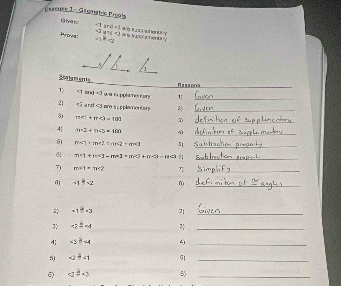 Example 3 - Geometric Proofs 
Given: ∠ 1 and ∠ 3 are supplementary
<2</tex> and ∠ 3
Prove: ∠ 1≌ ∠ 2 are supplementary 
3 1 2 
Statements 
Reasons_ 
1) <1</tex> and ∠ 3 are supplementary 1)_ 
2) <2</tex> and ∠ 3 are supplementary 2)_ 
_ 
3) m∠ 1+m∠ 3=180
3) 
4) m<2+m<3=180
4) 
_ 
5) m∠ 1+m∠ 3=m∠ 2+m∠ 3 _ 
5) 
6) m<1+m<3-m<3=m<2+m<3-m<3 6)_ 
7) m∠ 1=m∠ 2 7)_ 
8) ∠ 1≌ ∠ 2 8)_ 
2) ∠ 1≌ ∠ 3 2)_ 
3) ∠ 2≌ ∠ 4 3)_ 
4) ∠ 3≌ ∠ 4 4)_ 
5) ∠ 2≌ ∠ 1 5)_ 
6) ∠ 2≌ ∠ 3 6)_