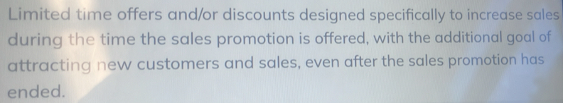 Limited time offers and/or discounts designed specifically to increase sales 
during the time the sales promotion is offered, with the additional goal of 
attracting new customers and sales, even after the sales promotion has 
ended.