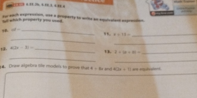 EE. 2b, 6.5E. 3, 6.EE.4 
. ~ 
For each expression, use a property to write an equivalens expression. 
Tell which property you used 
10. cd= _ 
_ 
11. x/ 13= _ 
_ 
12. 4(2x-3)= _ 
13. 2+(a+b)= _ 
_ 
_ 
4. Draw algebra tile models to prove that 4+8x rand 4(2x+1) are equivalent.