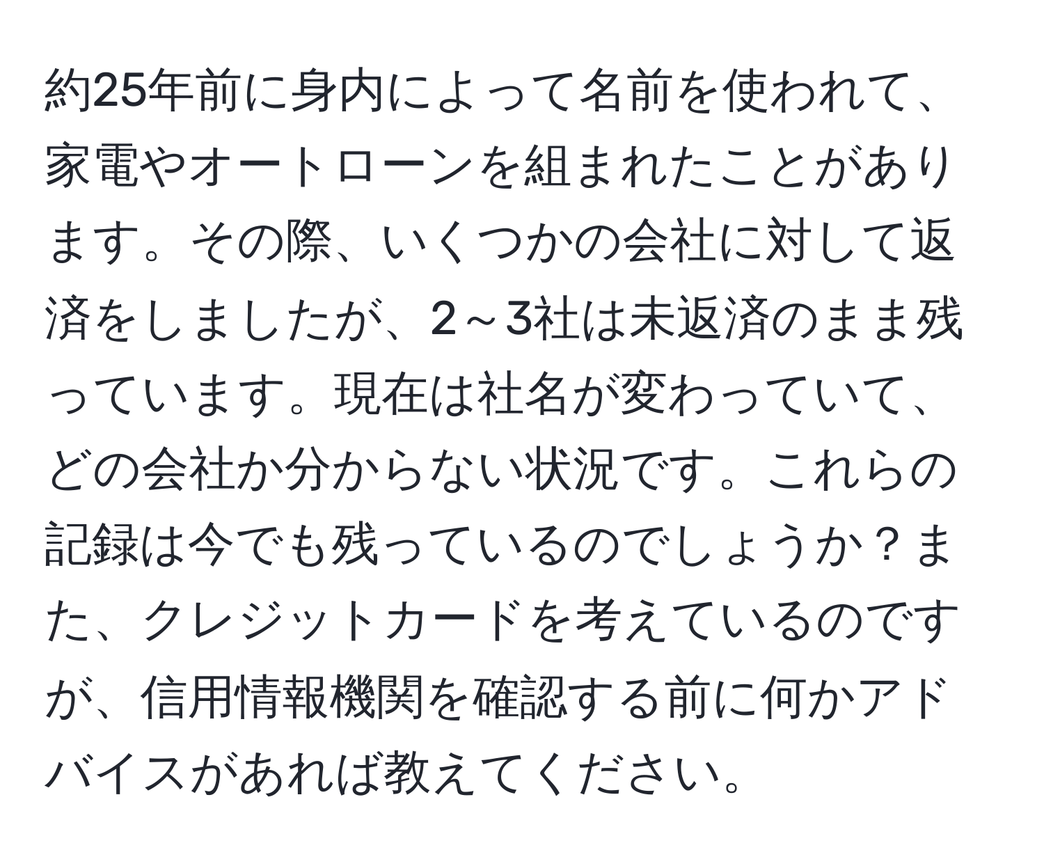 約25年前に身内によって名前を使われて、家電やオートローンを組まれたことがあります。その際、いくつかの会社に対して返済をしましたが、2～3社は未返済のまま残っています。現在は社名が変わっていて、どの会社か分からない状況です。これらの記録は今でも残っているのでしょうか？また、クレジットカードを考えているのですが、信用情報機関を確認する前に何かアドバイスがあれば教えてください。