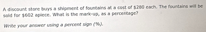 A discount store buys a shipment of fountains at a cost of $280 each. The fountains will be 
sold for $602 apiece. What is the mark-up, as a percentage? 
Write your answer using a percent sign (%).