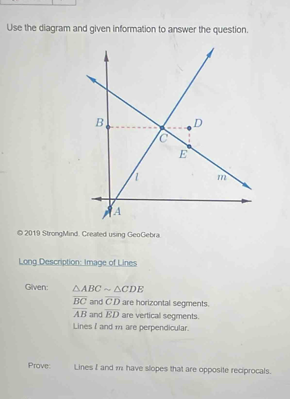 Use the diagram and given information to answer the question. 
© 2019 StrongMind. Created using GeoGebra. 
Long Description: Image of Lines 
Given: △ ABCsim △ CDE
overline BC and overline CD are horizontal segments.
overline AB and overline ED are vertical segments. 
Lines l and m are perpendicular. 
Prove: Lines l and m have slopes that are opposite reciprocals.