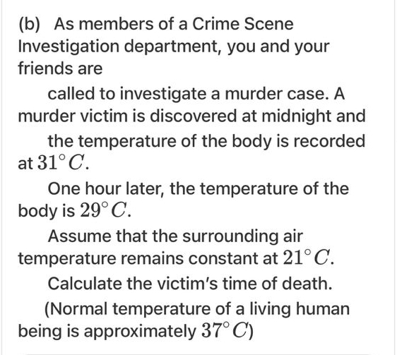 As members of a Crime Scene 
Investigation department, you and your 
friends are 
called to investigate a murder case. A 
murder victim is discovered at midnight and 
the temperature of the body is recorded 
at 31°C.
One hour later, the temperature of the 
body is 29°C. 
Assume that the surrounding air 
temperature remains constant at 21°C. 
Calculate the victim's time of death. 
(Normal temperature of a living human 
being is approximately 37°C)