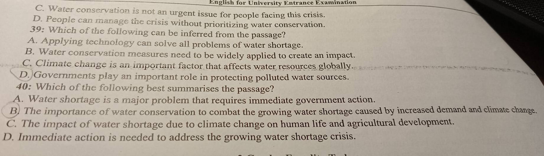 English for University Entrance Examination
C. Water conservation is not an urgent issue for people facing this crisis.
D. People can manage the crisis without prioritizing water conservation.
39: Which of the following can be inferred from the passage?
A. Applying technology can solve all problems of water shortage.
B. Water conservation measures need to be widely applied to create an impact.
C. Climate change is an important factor that affects water resources globally
D. Governments play an important role in protecting polluted water sources.
40: Which of the following best summarises the passage?
A. Water shortage is a major problem that requires immediate government action.
B) The importance of water conservation to combat the growing water shortage caused by increased demand and climate change.
C. The impact of water shortage due to climate change on human life and agricultural development.
D. Immediate action is needed to address the growing water shortage crisis.