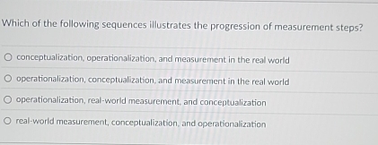 Which of the following sequences illustrates the progression of measurement steps?
conceptualization, operationalization, and measurement in the real world
operationalization, conceptualization, and measurement in the real world
operationalization, real-world measurement, and conceptualization
real-world measurement, conceptualization, and operationalization