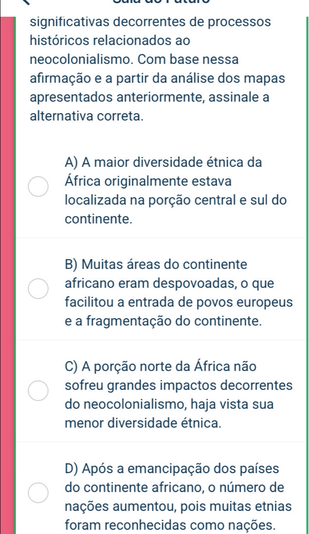 significativas decorrentes de processos
históricos relacionados ao
neocolonialismo. Com base nessa
afirmação e a partir da análise dos mapas
apresentados anteriormente, assinale a
alternativa correta.
A) A maior diversidade étnica da
África originalmente estava
localizada na porção central e sul do
continente.
B) Muitas áreas do continente
africano eram despovoadas, o que
facilitou a entrada de povos europeus
e a fragmentação do continente.
C) A porção norte da África não
sofreu grandes impactos decorrentes
do neocolonialismo, haja vista sua
menor diversidade étnica.
D) Após a emancipação dos países
do continente africano, o número de
aações aumentou, pois muitas etnias
foram reconhecidas como nações.