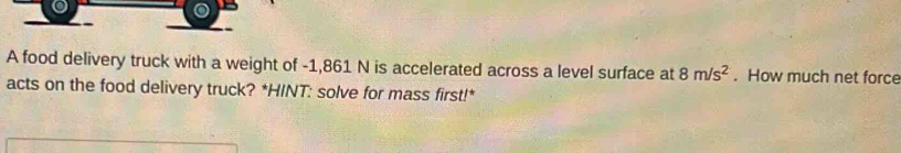 A food delivery truck with a weight of -1,861 N is accelerated across a level surface at 8m/s^2. How much net force 
acts on the food delivery truck? *HINT: solve for mass first!*