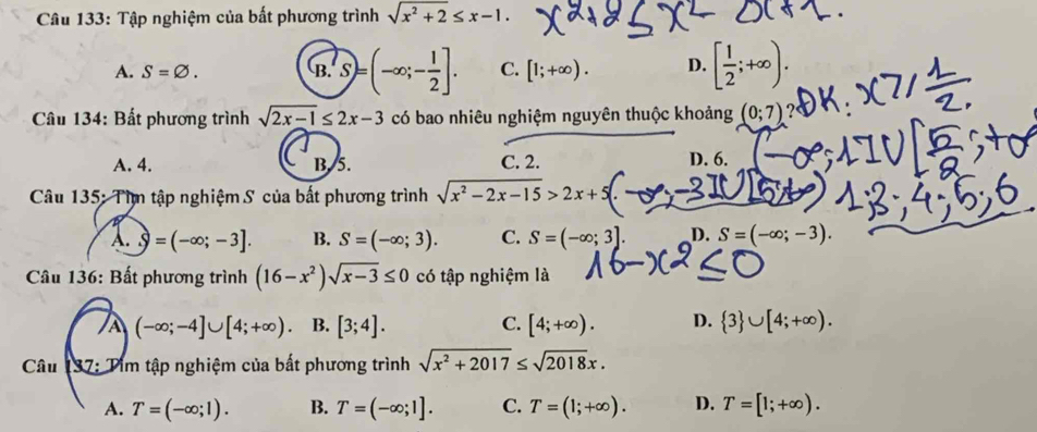 Tập nghiệm của bất phương trình sqrt(x^2+2)≤ x-1.
A. S=varnothing. (B. S=(-∈fty ;- 1/2 ]. C. [1;+∈fty ). D. [ 1/2 ;+∈fty ). 
Câu 134: Bất phương trình sqrt(2x-1)≤ 2x-3 có bao nhiêu nghiệm nguyên thuộc khoảng (0;7)
A. 4. B. 5. C. 2. D. 6.
Câu 135: Tìm tập nghiệm S của bất phương trình sqrt(x^2-2x-15)>2x+
A..9=(-∈fty ;-3]. B. S=(-∈fty ;3). C. S=(-∈fty ;3]. D. S=(-∈fty ;-3). 
Câu 136: Bất phương trình (16-x^2)sqrt(x-3)≤ 0 có tập nghiệm là
À (-∈fty ;-4]∪ [4;+∈fty ). B. [3;4]. C. [4;+∈fty ). D.  3 ∪ [4;+∈fty ). 
Câu 137: Tim tập nghiệm của bất phương trình sqrt(x^2+2017)≤ sqrt(2018)x.
A. T=(-∈fty ;1). B. T=(-∈fty ;1]. C. T=(1;+∈fty ). D. T=[1;+∈fty ).