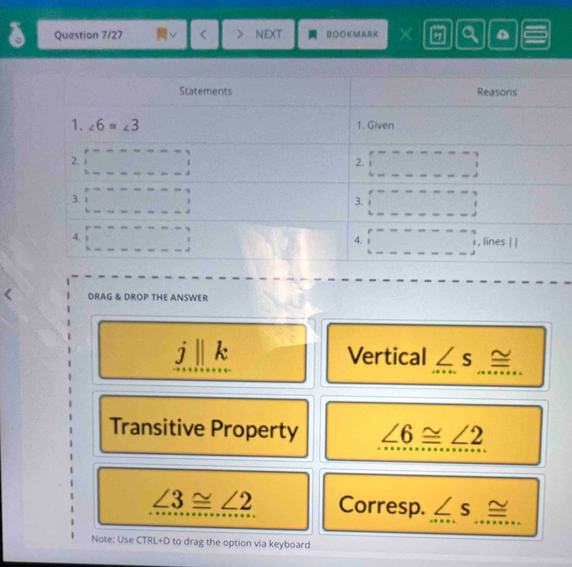 Question 7/27 NEXT BOOKMARK a
DRAG & DROP THE ANSWER
I k Vertical ∠ s≌
Transitive Property ∠ 6≌ ∠ 2
∠ 3≌ ∠ 2 Corresp. ∠ s≌
Note: Use TRL+D to drag the option via keyboard