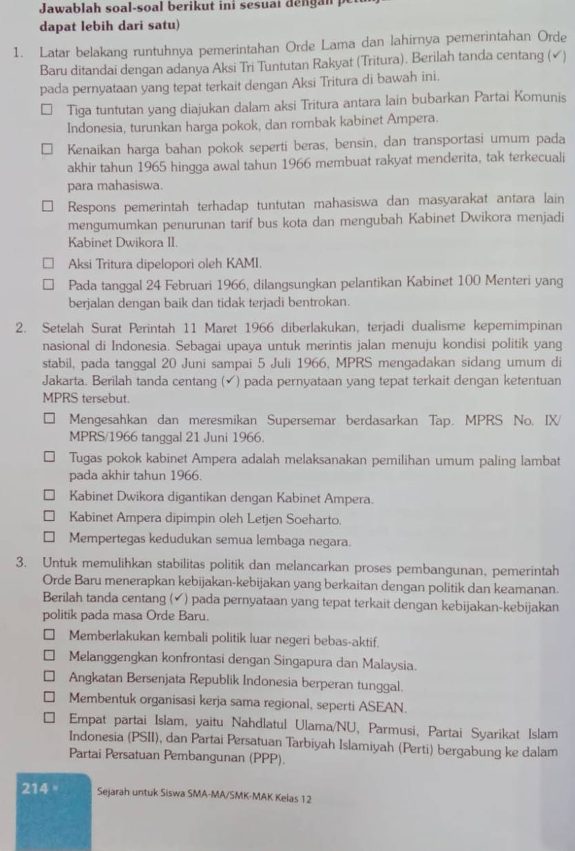 Jawablah soal-soal berikut ini sesuai dengan p
dapat lebih dari satu)
1. Latar belakang runtuhnya pemerintahan Orde Lama dan lahirnya pemerintahan Orde
Baru ditandai dengan adanya Aksi Tri Tuntutan Rakyat (Tritura). Berilah tanda centang (√)
pada pernyataan yang tepat terkait dengan Aksi Tritura di bawah ini.
Tiga tuntutan yang diajukan dalam aksi Tritura antara lain bubarkan Partai Komunis
Indonesia, turunkan harga pokok, dan rombak kabinet Ampera.
Kenaikan harga bahan pokok seperti beras, bensin, dan transportasi umum pada
akhir tahun 1965 hingga awal tahun 1966 membuat rakyat menderita, tak terkecuali
para mahasiswa.
Respons pemerintah terhadap tuntutan mahasiswa dan masyarakat antara lain
mengumumkan penurunan tarif bus kota dan mengubah Kabinet Dwikora menjadi
Kabinet Dwikora II.
Aksi Tritura dipelopori oleh KAMI.
Pada tanggal 24 Februari 1966, dilangsungkan pelantikan Kabinet 100 Menteri yang
berjalan dengan baik dan tidak terjadi bentrokan.
2. Setelah Surat Perintah 11 Maret 1966 diberlakukan, terjadi dualisme kepemimpinan
nasional di Indonesia. Sebagai upaya untuk merintis jalan menuju kondisi politik yang
stabil, pada tanggal 20 Juni sampai 5 Juli 1966, MPRS mengadakan sidang umum di
Jakarta. Berilah tanda centang (✓) pada pernyataan yang tepat terkait dengan ketentuan
MPRS tersebut.
Mengesahkan dan meresmikan Supersemar berdasarkan Tap. MPRS No. IX/
MPRS/1966 tanggal 21 Juni 1966.
Tugas pokok kabinet Ampera adalah melaksanakan pemilihan umum paling lambat
pada akhir tahun 1966.
Kabinet Dwikora digantikan dengan Kabinet Ampera.
Kabinet Ampera dipimpin oleh Letjen Soeharto.
Mempertegas kedudukan semua lembaga negara.
3. Untuk memulihkan stabilitas politik dan melancarkan proses pembangunan, pemerintah
Orde Baru menerapkan kebijakan-kebijakan yang berkaitan dengan politik dan keamanan.
Berilah tanda centang (✔) pada pernyataan yang tepat terkait dengan kebijakan-kebijakan
politik pada masa Orde Baru.
Memberlakukan kembali politik luar negeri bebas-aktif.
Melanggengkan konfrontasi dengan Singapura dan Malaysia.
Angkatan Bersenjata Republik Indonesia berperan tunggal.
Membentuk organisasi kerja sama regional, seperti ASEAN.
Empat partai Islam, yaitu Nahdlatul Ulama/NU, Parmusi, Partai Syarikat Islam
Indonesia (PSII), dan Partai Persatuan Tarbiyah Islamiyah (Perti) bergabung ke dalam
Partai Persatuan Pembangunan (PPP).
214 ° Sejarah untuk Siswa SMA-MA/SMK-MAK Kelas 12