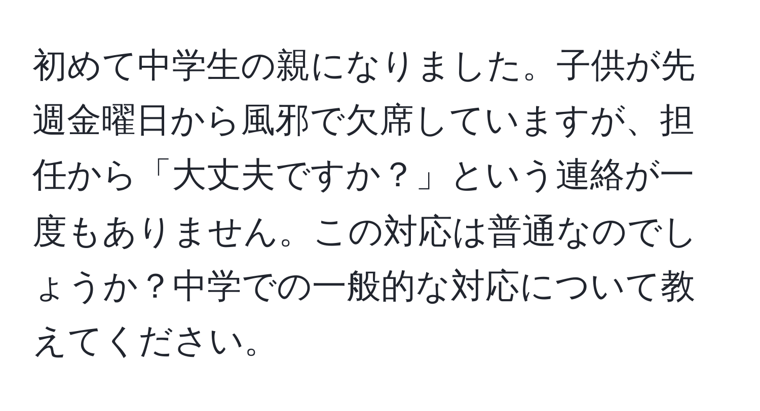 初めて中学生の親になりました。子供が先週金曜日から風邪で欠席していますが、担任から「大丈夫ですか？」という連絡が一度もありません。この対応は普通なのでしょうか？中学での一般的な対応について教えてください。