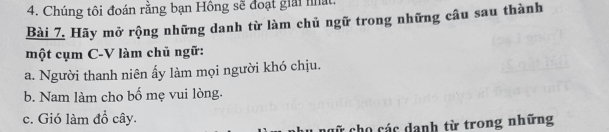 Chúng tôi đoán rằng bạn Hồng sẽ đoạt giải nất. 
Bài 7. Hãy mở rộng những danh từ làm chủ ngữ trong những câu sau thành 
một cụm C-V làm chủ ngữ: 
a. Người thanh niên ấy làm mọi người khó chịu. 
b. Nam làm cho bố mẹ vui lòng. 
c. Gió làm đồ cây. 
cữ cho các danh từ trong những