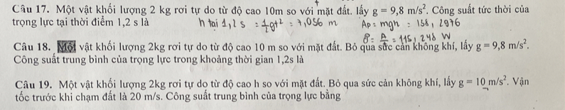 Một vật khối lượng 2 kg rơi tự do từ độ cao 10m so với mặt đất. lấy g=9,8m/s^2
trọng lực tại thời điểm 1,2 s là . Công suất tức thời của 
Câu 18. Một vật khối lượng 2kg rơi tự do từ độ cao 10 m so với mặt đất. Bỏ qua sức cản không khí, lấy g=9,8m/s^2. 
Công suất trung bình của trọng lực trong khoảng thời gian 1, 2s là 
Câu 19. Một vật khối lượng 2kg rơi tự do từ độ cao h so với mặt đất. Bỏ qua sức cản không khí, lấy g=10m/s^2. Vận 
tốc trước khi chạm đất là 20 m/s. Công suất trung bình của trọng lực bằng