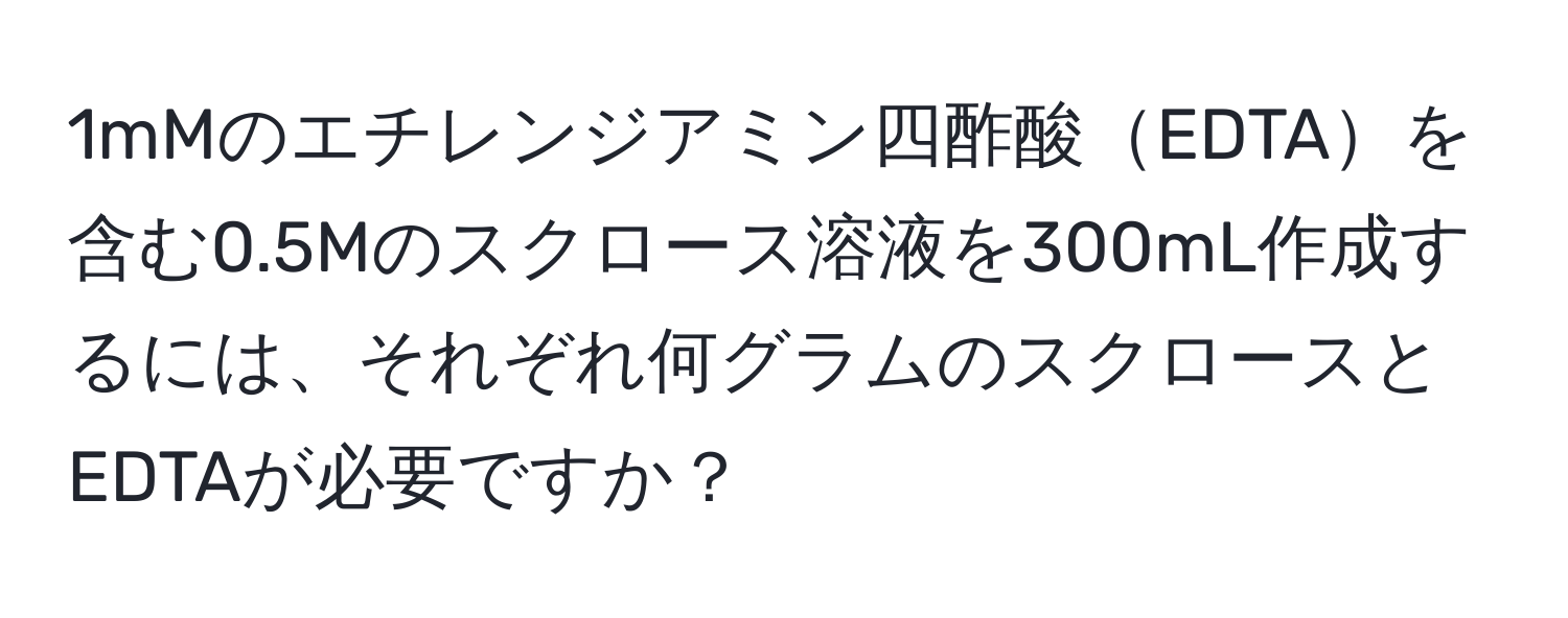 1mMのエチレンジアミン四酢酸EDTAを含む0.5Mのスクロース溶液を300mL作成するには、それぞれ何グラムのスクロースとEDTAが必要ですか？