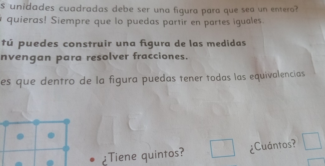 unidades cuadradas debe ser una figura para que sea un entero? 
i quieras! Siempre que lo puedas partir en partes iguales. 
tú puedes construir una figura de las medidas 
nvengan para resolver fracciones. 
es que dentro de la figura puedas tener todas las equivalencias 
¿Tiene quintos? □ ¿Cuántos? □