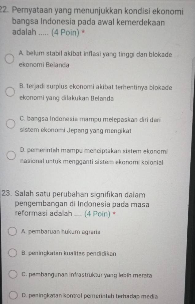 Pernyataan yang menunjukkan kondisi ekonomi
bangsa Indonesia pada awal kemerdekaan
adalah ..... (4 Poin) *
A. belum stabil akibat inflasi yang tinggi dan blokade
ekonomi Belanda
B. terjadi surplus ekonomi akibat terhentinya blokade
ekonomi yang dilakukan Belanda
C. bangsa Indonesia mampu melepaskan diri dari
sistem ekonomi Jepang yang mengikat
D. pemerintah mampu menciptakan sistem ekonomi
nasional untuk mengganti sistem ekonomi kolonial
23. Salah satu perubahan signifıkan dalam
pengembangan di Indonesia pada masa
reformasi adalah .... (4 Poin) *
A. pembaruan hukum agraria
B. peningkatan kualitas pendidikan
C. pembangunan infrastruktur yang lebih merata
D. peningkatan kontrol pemerintah terhadap media