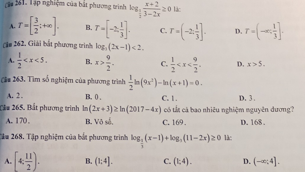 Cu 261. Tập nghiệm của bất phương trình log _ 1/2  (x+2)/3-2x ≥ 0 là:
A. T=[ 3/2 ;+∈fty ]. B. T=[-2: 1/3 ]. C. T=(-2: 1/3 ]. D. T=(-∈fty ; 1/3 ]. 
Cầu 262. Giải bất phương trình log _3(2x-1)<2</tex>.
A.  1/2  . x> 9/2 .  1/2  . 
B.
C.
D. x>5. 
Câu 263. Tìm số nghiệm của phương trình  1/2 ln (9x^2)-ln (x+1)=0.
A. 2. B. 0. C. 1. D. 3 .
Câu 265. Bất phương trình ln (2x+3)≥ ln (2017-4x) có tất cả bao nhiêu nghiệm nguyên dương?
A. 170. B. Vô số. C. 169. D. 168.
Tâu 268. Tập nghiệm của bất phương trình log _ 1/3 (x-1)+log _3(11-2x)≥ 0 là:
A. [4; 11/2 ). B. (1;4]. C. (1;4). D. (-∈fty ;4].