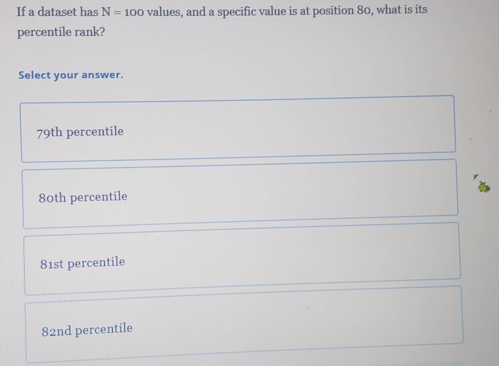 If a dataset has N=100 values, and a specific value is at position 80, what is its
percentile rank?
Select your answer.
79th percentile
80th percentile
81st percentile
82nd percentile