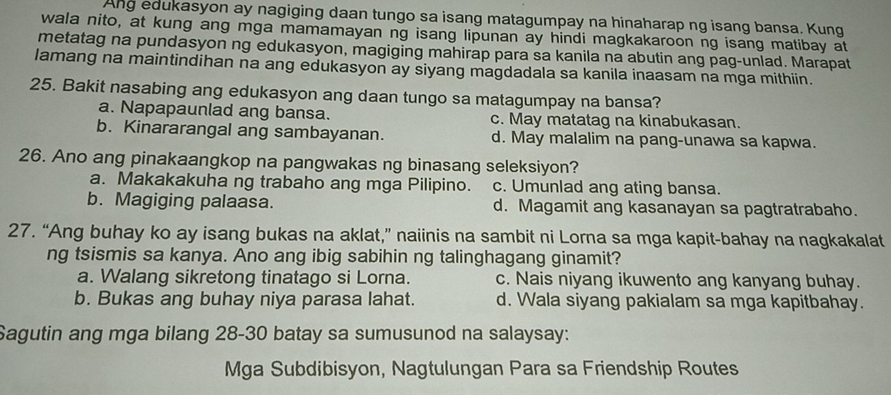 Ang edukasyon ay nagiging daan tungo sa isang matagumpay na hinaharap ng isang bansa. Kung
wala nito, at kung ang mga mamamayan ng isang lipunan ay hindi magkakaroon ng isang matibay at
metatag na pundasyon ng edukasyon, magiging mahirap para sa kanila na abutin ang pag-unlad. Marapat
lamang na maintindihan na ang edukasyon ay siyang magdadala sa kanila inaasam na mga mithiin.
25. Bakit nasabing ang edukasyon ang daan tungo sa matagumpay na bansa?
a. Napapaunlad ang bansa. c. May matatag na kinabukasan.
b. Kinararangal ang sambayanan. d. May malalim na pang-unawa sa kapwa.
26. Ano ang pinakaangkop na pangwakas ng binasang seleksiyon?
a. Makakakuha ng trabaho ang mga Pilipino. c. Umunlad ang ating bansa.
b. Magiging palaasa. d. Magamit ang kasanayan sa pagtratrabaho.
27. “Ang buhay ko ay isang bukas na aklat,” naiinis na sambit ni Lorna sa mga kapit-bahay na nagkakalat
ng tsismis sa kanya. Ano ang ibig sabihin ng talinghagang ginamit?
a. Walang sikretong tinatago si Lorna. c. Nais niyang ikuwento ang kanyang buhay.
b. Bukas ang buhay niya parasa lahat. d. Wala siyang pakialam sa mga kapitbahay.
Sagutin ang mga bilang 28-30 batay sa sumusunod na salaysay:
Mga Subdibisyon, Nagtulungan Para sa Friendship Routes