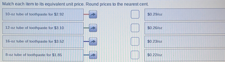 Match each item to its equivalent unit price. Round prices to the nearest cent.
10-oz tube of toothpaste for $2.92 $0.29/oz
12-oz tube of toothpaste for $3.10 $0.26/oz
16-oz tube of toothpaste for $3.52 $0.231oz
8-oz tube of toothpaste for $1.85 $0.22/oz