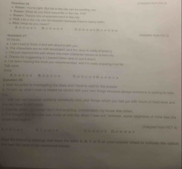 (Adapted from Ket 3)
a. Susan; You're right. But life in the city can be exciting, too
b. Susan: What do you think about life in the city, Phi?
c. Susan: There's lots of entertainment in the city.
d. Phill Life in the city can be stressful because there's heavy traffic
e. Phil: What do you mean?
A. d-b-a-a=c B. C-b-a-e-d C. b= b-a-e-cD,c· a· b· a
Question 27. (Adapted from Ket 2)
Hi Sarah,
a. I can't wait to finish it and talk about it with you
b. The characters are so well developed, and the story is really engaging.
c. I've just reached the part where the main character moves to a new city.
d. Thanks for suggesting it; I haven't been able to put it down!
e. I've been reading the book you recommended, and I'm really enjoying it so far.
Talk soon
Anna
A. b-a-d-0-e B. d-a-b-c-a C. a-b-c-e-d D. a-d-b-c-a
Question 28.
a. Now the police is invesfigating the clues and I have to wait for the answer.
b. To sum up, what I mean is please be careful with your own things because always someone is waiting to robe
you
c I was very sad because suddenly somebody robe your things which you had got with hours of hard work and
now you have to start again .
d Ohe day witen't got home I didn't find anything, unfortunately my house was stolen.
s. It is thought that the robe was made at mid-day when I was out; however, some neighbors of mine saw the
peopie that muda i
(Adapted from PET 4)
A. b· d· c· a· b B. 0-a+a-b C. a· d· a· c· b D. c-a-d-a-b
ized the following passage and mark the letter A, B, C or D on your answer sheet to indicate the option
that best fits each of the numbered blanks.