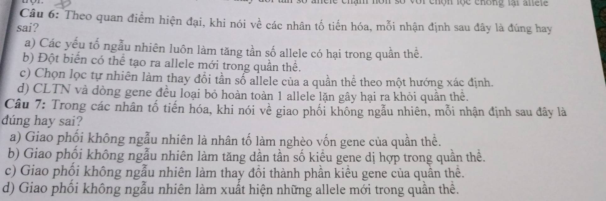 an non so vor chón lộc chông lai alele
Câu 6: Theo quan điểm hiện đại, khi nói về các nhân tố tiến hóa, mỗi nhận định sau đây là đúng hay
sai?
a) Các yếu tố ngẫu nhiên luôn làm tăng tần số allele có hại trong quần thể.
b) Đột biến có thể tạo ra allele mới trong quần thể.
c) Chọn lọc tự nhiên làm thay đổi tần số allele của a quần thể theo một hướng xác định.
d) CLTN và dòng gene đều loại bỏ hoàn toàn 1 allele lặn gây hại ra khỏi quần thể.
Câu 7: Trong các nhân tố tiến hóa, khi nói về giao phối không ngẫu nhiên, mỗi nhận định sau đây là
dúng hay sai?
a) Giao phối không ngẫu nhiên là nhân tố làm nghèo vốn gene của quần thể.
b) Giao phối không ngẫu nhiên làm tăng dần tần số kiểu gene dị hợp trong quần thề.
c) Giao phối không ngẫu nhiên làm thay đổi thành phần kiểu gene của quần thề.
d) Giao phối không ngẫu nhiên làm xuất hiện những allele mới trong quần thể.