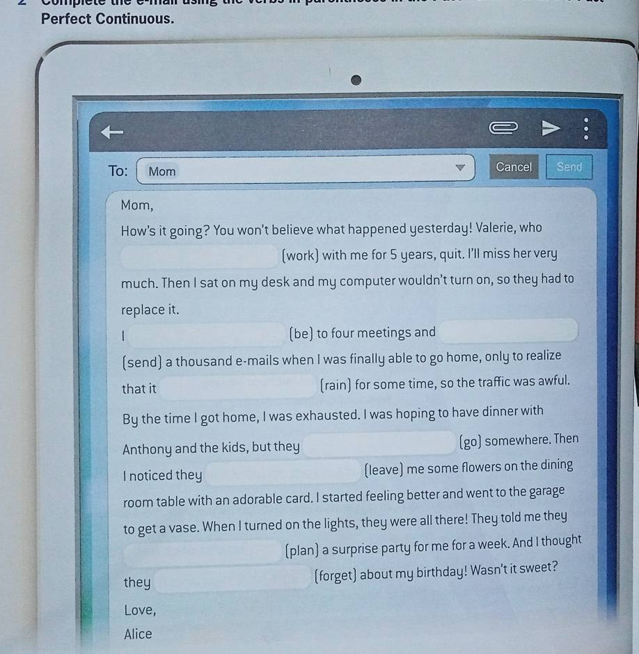 omprete 
Perfect Continuous. 
To: Mom Cancel Send 
Mom, 
How's it going? You won't believe what happened yesterday! Valerie, who 
(work) with me for 5 years, quit. I'll miss her very 
much. Then I sat on my desk and my computer wouldn't turn on, so they had to 
replace it. 
(be) to four meetings and 
(send) a thousand e-mails when I was finally able to go home, only to realize 
that it (rain) for some time, so the traffic was awful. 
By the time I got home, I was exhausted. I was hoping to have dinner with 
Anthony and the kids, but they (go) somewhere. Then 
I noticed they (leave) me some flowers on the dining 
room table with an adorable card. I started feeling better and went to the garage 
to get a vase. When I turned on the lights, they were all there! They told me they 
(plan) a surprise party for me for a week. And I thought 
they (forget) about my birthday! Wasn't it sweet? 
Love, 
Alice