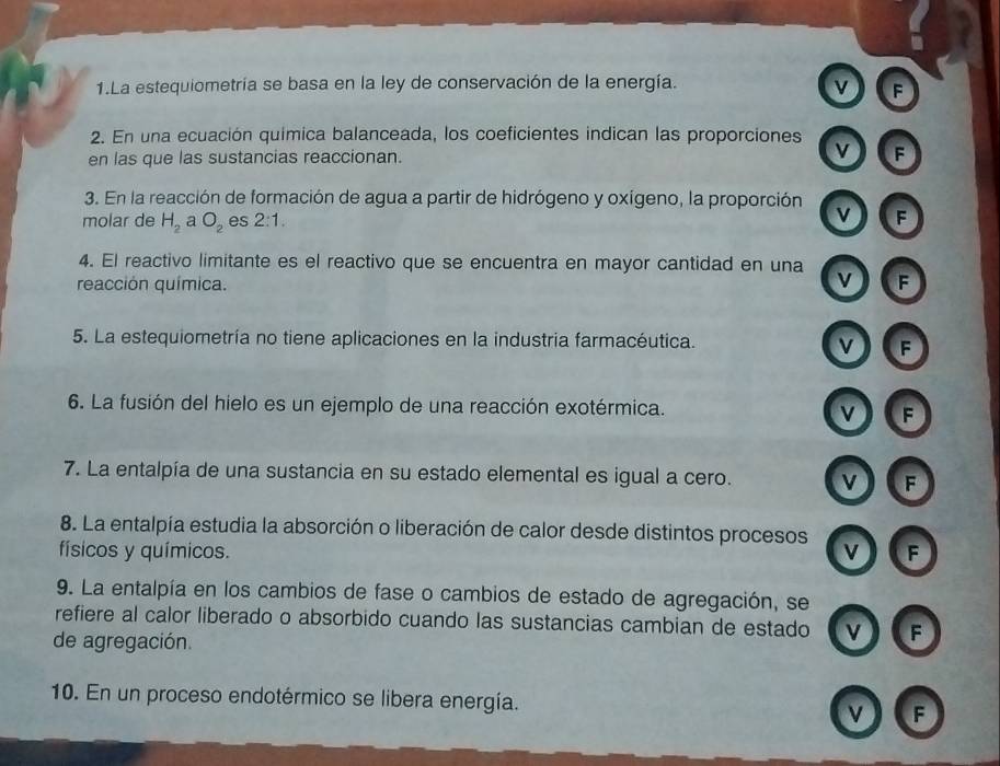 La estequiometría se basa en la ley de conservación de la energía.
v F
2. En una ecuación química balanceada, los coeficientes indican las proporciones
en las que las sustancias reaccionan. v F
3. En la reacción de formación de agua a partir de hidrógeno y oxígeno, la proporción v F
molar de H_2 a O_2 es 2:1. 
4. El reactivo limitante es el reactivo que se encuentra en mayor cantidad en una v
reacción química. F
5. La estequiometría no tiene aplicaciones en la industria farmacéutica. v F
6. La fusión del hielo es un ejemplo de una reacción exotérmica. v F
7. La entalpía de una sustancia en su estado elemental es igual a cero. v F
8. La entalpía estudia la absorción o liberación de calor desde distintos procesos v
físicos y químicos. F
9. La entalpía en los cambios de fase o cambios de estado de agregación, se
refiere al calor liberado o absorbido cuando las sustancias cambian de estado v F
de agregación.
10. En un proceso endotérmico se libera energía. v F