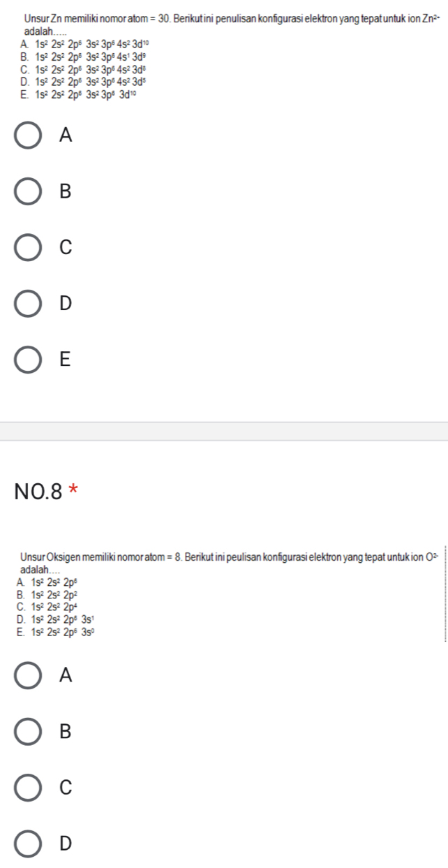 Unsur Zn memiliki nomor atom =30 ). Berikut ini penulisan konfigurasi elektron yang tepat untuk ion Zn^(2-)
adalah
A. 1s^22s^22p^53s^23p^64s^23d^(10)
B. 1s^22s^22p^53s^23p^64s^13d^9
C. 1s^22s^22p^63s^23p^64s^23d^8
D. 1s^22s^22p^63s^23p^64s^23d^5
E. 1s^22s^22p^53s^23p^53d^(10)
A
B
C
D
E
NO. 8 *
Unsur Oksigen memiliki nomor atom =8 Berikut ini peulisan konfigurasi elektron yang tepat untuk ion O²
adalah
A 1s^22s^22p^6
B. 1s^22s^22p^2
C. 1s^22s^22p^4
D. 1s^22s^22p^63s^1
E. 1s^22s^22p^53s^0
A
B
C
D