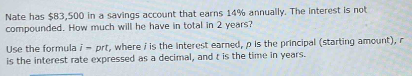 Nate has $83,500 in a savings account that earns 14% annually. The interest is not 
compounded. How much will he have in total in 2 years? 
Use the formula i= prt, where i is the interest earned, p is the principal (starting amount), r
is the interest rate expressed as a decimal, and t is the time in years.