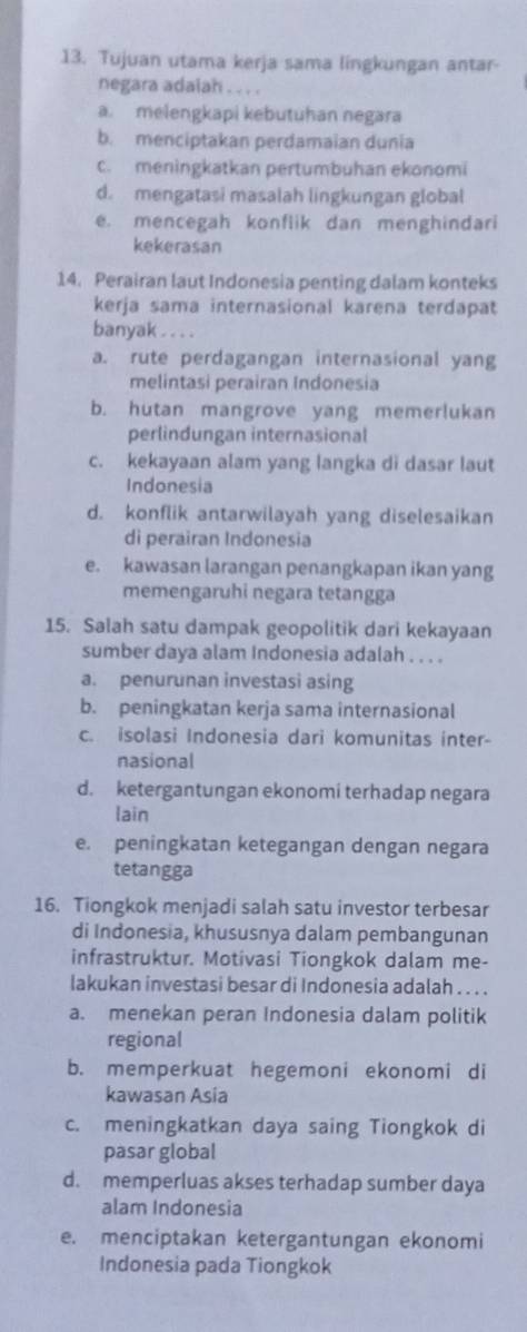 Tujuan utama kerja sama lingkungan antar-
negara adaiah . . . .
a. melengkapi kebutuhan negara
b. menciptakan perdamaian dunia
c. meningkatkan pertumbuhan ekonomi
d. mengatasi masalah lingkungan global
e. mencegah konflik dan menghindari
kekerasan
14. Perairan laut Indonesia penting dalam konteks
kerja sama internasional karena terdapat
banyak . . . .
a. rute perdagangan internasional yang
melintasi perairan Indonesia
b. hutan mangrove yang memerlukan
perlindungan internasional
c. kekayaan alam yang langka di dasar laut
Indonesia
d. konflik antarwilayah yang diselesaikan
di perairan Indonesia
e. kawasan larangan penangkapan ikan yang
memengaruhi negara tetangga
15. Salah satu dampak geopolitik dari kekayaan
sumber daya alam Indonesia adalah . . . .
a. penurunan investasi asing
b. peningkatan kerja sama internasional
c. isolasi Indonesia dari komunitas inter-
nasional
d. ketergantungan ekonomi terhadap negara
lain
e. peningkatan ketegangan dengan negara
tetangga
16. Tiongkok menjadi salah satu investor terbesar
di Indonesia, khususnya dalam pembangunan
infrastruktur. Motivasi Tiongkok dalam me-
lakukan investasi besar di Indonesia adalah . . . .
a. menekan peran Indonesia dalam politik
regional
b. memperkuat hegemoni ekonomi di
kawasan Asia
c. meningkatkan daya saing Tiongkok di
pasar global
d. memperluas akses terhadap sumber daya
alam Indonesia
e. menciptakan ketergantungan ekonomi
Indonesia pada Tiongkok