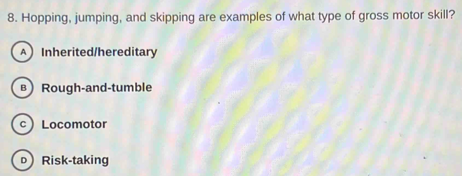 Hopping, jumping, and skipping are examples of what type of gross motor skill?
A  Inherited/hereditary
в) Rough-and-tumble
c Locomotor
DRisk-taking