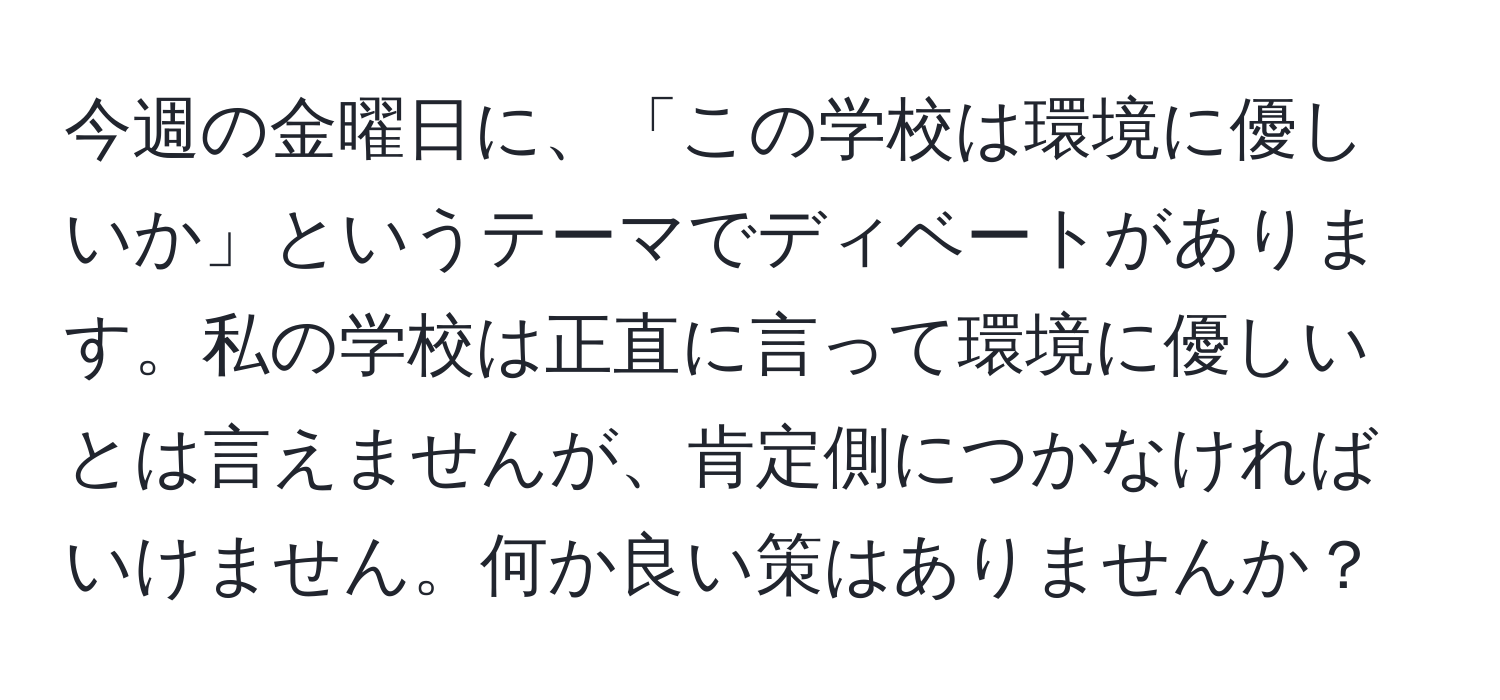 今週の金曜日に、「この学校は環境に優しいか」というテーマでディベートがあります。私の学校は正直に言って環境に優しいとは言えませんが、肯定側につかなければいけません。何か良い策はありませんか？