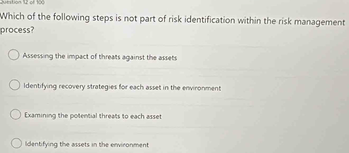 Which of the following steps is not part of risk identification within the risk management
process?
Assessing the impact of threats against the assets
ldentifying recovery strategies for each asset in the environment
Examining the potential threats to each asset
ldentifying the assets in the environment