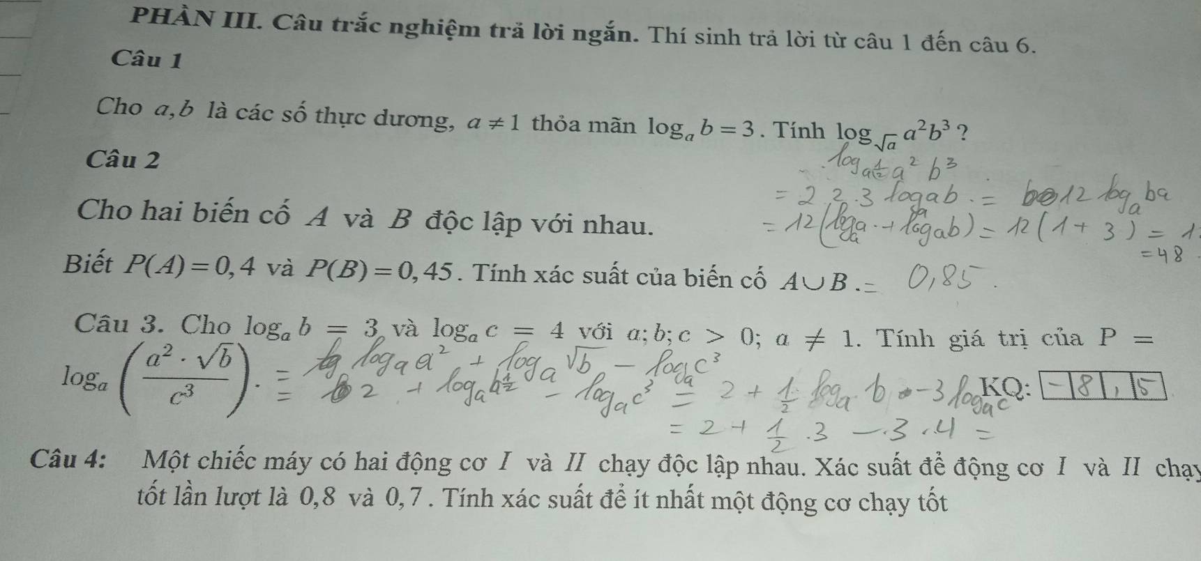 PHÀN III. Câu trắc nghiệm trã lời ngắn. Thí sinh trả lời từ câu 1 đến câu 6. 
Câu 1 
Cho a, b là các số thực dương, a!= 1 thỏa mãn log _ab=3. Tính log _sqrt(a)a^2b^3 ? 
Câu 2 
Cho hai biến cố A và B độc lập với nhau. 
Biết P(A)=0,4 và P(B)=0,45. Tính xác suất của biến cố A∪ B
Câu 3. Cho log _ab=3 và log _ac=4 với q b; c>0; a!= 1. Tính giá trị ciiaP=
log _a( a^2· sqrt(b)/c^3 ). 
KQ: 
、 
Câu 4: Một chiếc máy có hai động cơ I và II chạy độc lập nhau. Xác suất để động cơ I và II chạy 
tốt lần lượt là 0,8 và 0,7. Tính xác suất để ít nhất một động cơ chạy tốt