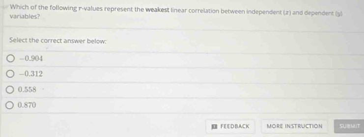 Which of the following r -values represent the weakest linear correlation between independent (x) and dependent (y)
variables?
Select the correct answer below:
-0.904
-0.312
0.558
0.870
FEEDBACK MORE INSTRUCTION SUBMIT