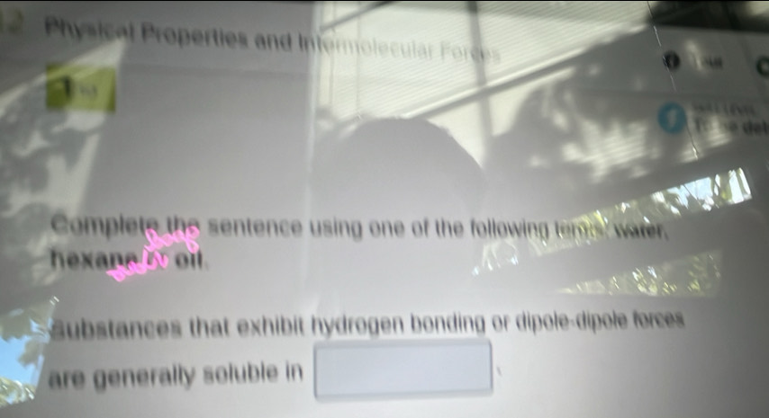 Physical Properties and Intermolecular Foce 
Complete the sentence using one of the following teme ware 
hexane oit 
S ubstances that exhibit hydrogen bonding or dipole-dipole forces 
are generally soluble in