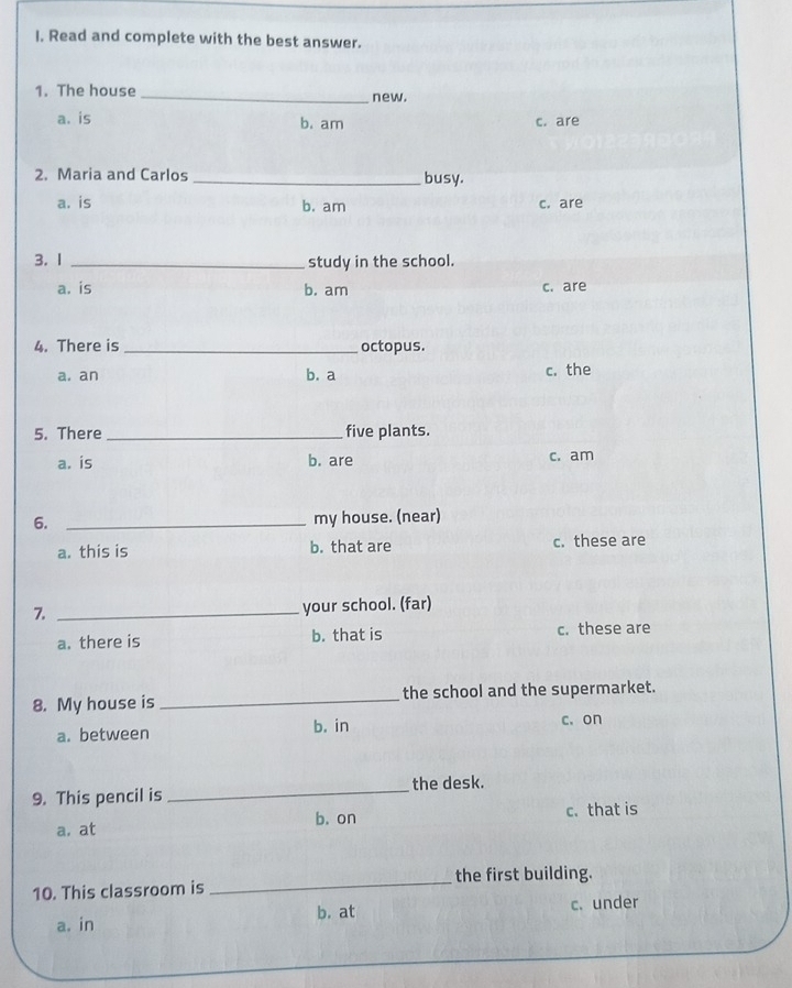 Read and complete with the best answer.
1. The house _new.
a. is b. am c. are
2. Maria and Carlos _busy.
a. is b. am c. are
3. 1 _study in the school.
a. is b. am c. are
4. There is _octopus.
a. an c. the
b. a
5. There _five plants.
a. is b. are c. am
6. _my house. (near)
a. this is b. that are c. these are
7._
your school. (far)
a. there is b. that is c. these are
8. My house is_ the school and the supermarket.
a. between b. in c.on
9. This pencil is _the desk.
b. on c. that is
a. at
10. This classroom is _the first building.
b. at c. under
a. in