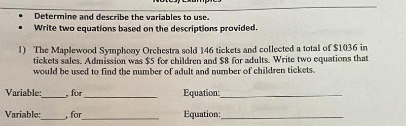 Determine and describe the variables to use. 
Write two equations based on the descriptions provided. 
1) The Maplewood Symphony Orchestra sold 146 tickets and collected a total of $1036 in 
tickets sales. Admission was $5 for children and $8 for adults. Write two equations that 
would be used to find the number of adult and number of children tickets. 
Variable:_ , for_ Equation:_ 
Variable:_ , for_ Equation:_