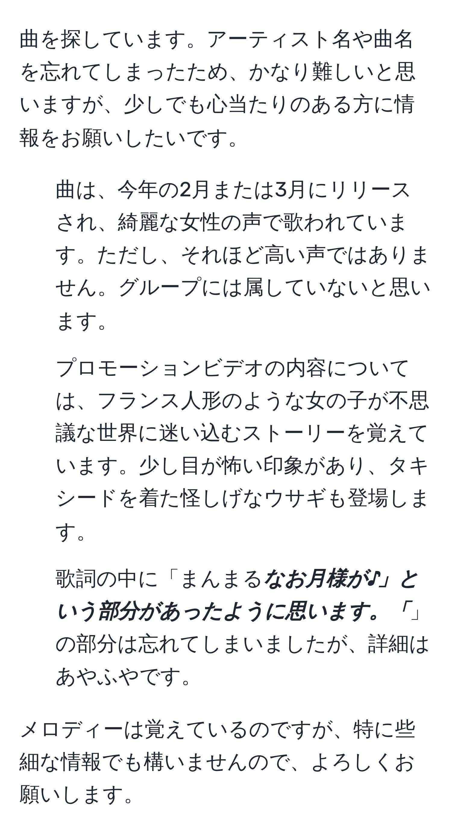 曲を探しています。アーティスト名や曲名を忘れてしまったため、かなり難しいと思いますが、少しでも心当たりのある方に情報をお願いしたいです。

1. 曲は、今年の2月または3月にリリースされ、綺麗な女性の声で歌われています。ただし、それほど高い声ではありません。グループには属していないと思います。

2. プロモーションビデオの内容については、フランス人形のような女の子が不思議な世界に迷い込むストーリーを覚えています。少し目が怖い印象があり、タキシードを着た怪しげなウサギも登場します。

3. 歌詞の中に「まんまる***なお月様が♪」という部分があったように思います。「***」の部分は忘れてしまいましたが、詳細はあやふやです。

メロディーは覚えているのですが、特に些細な情報でも構いませんので、よろしくお願いします。