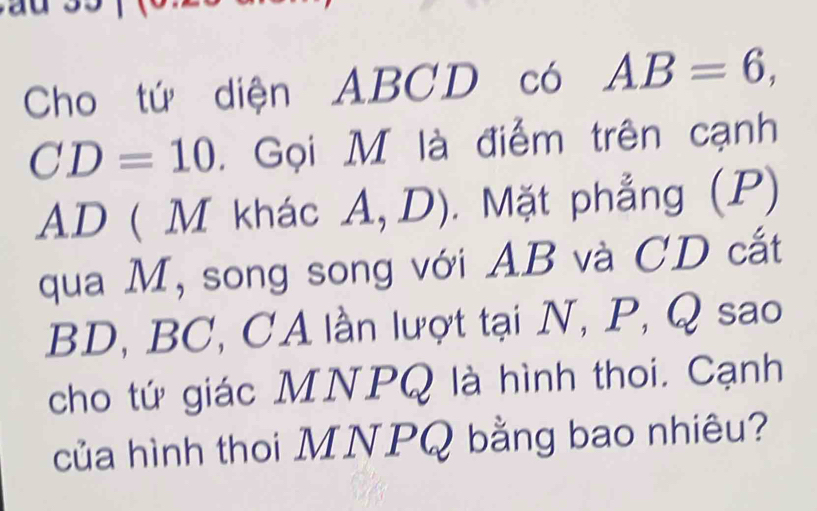 Cho tứ diện ABCD có AB=6,
CD=10. Gọi M là điểm trên cạnh
AD ( M khác A, D) . Mặt phẳng (P) 
qua M, song song với AB và CD cắt
BD, BC, CA lần lượt tại N, P, Q sao 
cho tứ giác MNPQ là hình thoi. Cạnh 
của hình thoi MNPQ bằng bao nhiêu?