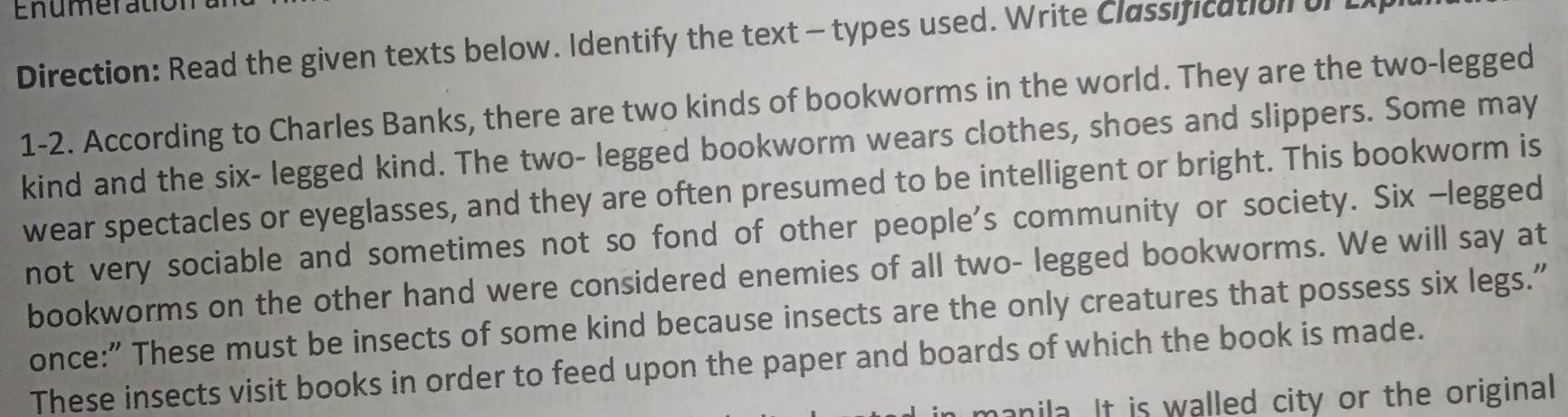 Enumeration 
Direction: Read the given texts below. Identify the text - types used. Write Classification of L 
1-2. According to Charles Banks, there are two kinds of bookworms in the world. They are the two-legged 
kind and the six- legged kind. The two- legged bookworm wears clothes, shoes and slippers. Some may 
wear spectacles or eyeglasses, and they are often presumed to be intelligent or bright. This bookworm is 
not very sociable and sometimes not so fond of other people's community or society. Six -legged 
bookworms on the other hand were considered enemies of all two- legged bookworms. We will say at 
once:” These must be insects of some kind because insects are the only creatures that possess six legs." 
These insects visit books in order to feed upon the paper and boards of which the book is made. 
manila. It is walled city or the original