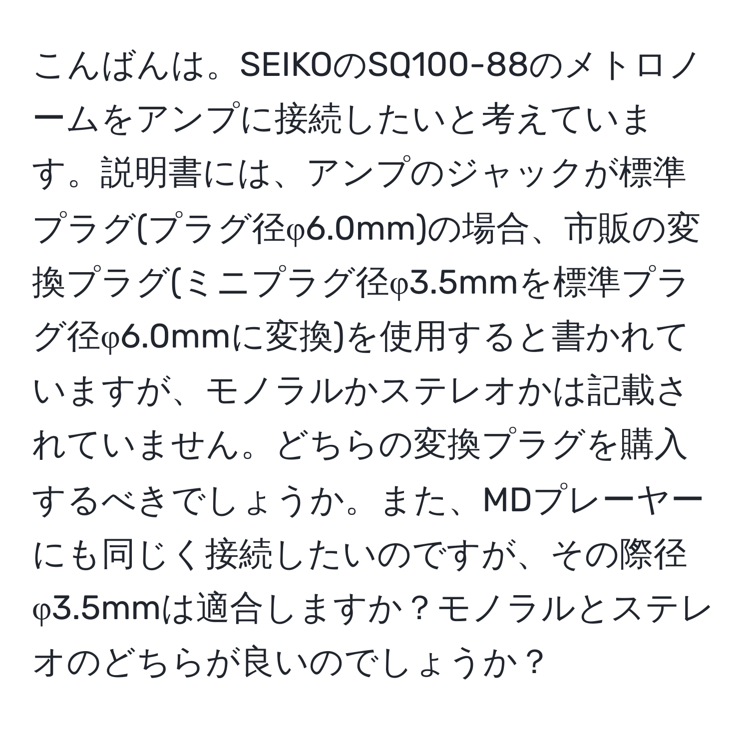 こんばんは。SEIKOのSQ100-88のメトロノームをアンプに接続したいと考えています。説明書には、アンプのジャックが標準プラグ(プラグ径φ6.0mm)の場合、市販の変換プラグ(ミニプラグ径φ3.5mmを標準プラグ径φ6.0mmに変換)を使用すると書かれていますが、モノラルかステレオかは記載されていません。どちらの変換プラグを購入するべきでしょうか。また、MDプレーヤーにも同じく接続したいのですが、その際径φ3.5mmは適合しますか？モノラルとステレオのどちらが良いのでしょうか？