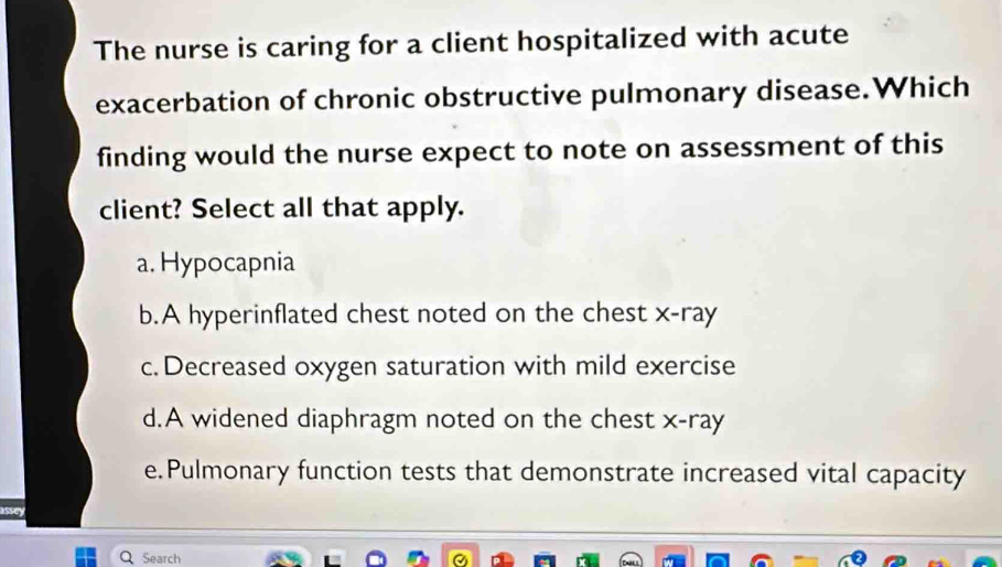 The nurse is caring for a client hospitalized with acute
exacerbation of chronic obstructive pulmonary disease.Which
finding would the nurse expect to note on assessment of this
client? Select all that apply.
a. Hypocapnia
b.A hyperinflated chest noted on the chest x -ray
c. Decreased oxygen saturation with mild exercise
d.A widened diaphragm noted on the chest x -ray
e.Pulmonary function tests that demonstrate increased vital capacity
assey
Search