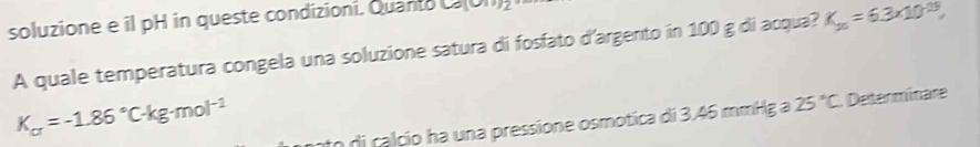 soluzione e il pH in queste condizioni. Quanto C(O1) 
A quale temperatura congela una soluzione satura di fosfato d'argento in 100 g di acqua? K_25=6.3* 10^(-13),
K_a=-1.86°C· kg· mol^(-1)
to di calçio ha una pressione osmotica di 3.46 mmHg a 25°C Determinare